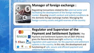Manager of foreign exchange :
Regulating transactions related to the external sector and
facilitating the development of the foreign exchange
market. Ensuring smooth conduct and orderly conditions in
the domestic foreign exchange market. Managing the
foreign currency assets and gold reserves of the country
Regulator and Supervisor of the
Payment and Settlement System: The
Payment and Settlement Systems Act of 2007 (PSS Act)
gives the Reserve Bank oversight authority, including
regulation and supervision, for the payment and settlement
systems in the country. In this role, the development and
functioning of safe, secure and efficient payment and
settlement mechanisms
 