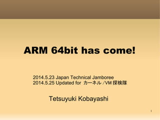 1
ARM 64bit has come!
Tetsuyuki Kobayashi
2014.5.23 Japan Technical Jamboree
2014.5.25 Updated for カーネル /VM 探検隊
 
