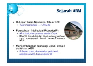 Sejarah ARM 
• Didirikan bulan November tahun 1990 
• Acorn Computers ----> ARM.ltd 
• Perusahaan Intellectual Property(IP) 
• ARM tidak memproduksi sendiri ICnya. 
• IC ARM diproduksi dan dijual oleh perusahaan 
yang mempunyai lisensi desain Prosessor 
ARM 
• Mengembangkan teknologi untuk desain 
arsitektur ARM 
• Sofware, board, downloader, peripheral, 
aplikasi sofware, bus arsitektur dll 
 