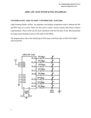 Dr.Y.NARASIMHA MURTHY Ph.D
                                                                    yayavaram@yahoo.com


                   ARM LPC 21XX INTEFACING EXAMPLES



1.INTERFACING LEDs TO ARM 7 CONTROLLER- (LPC2148 )
Light Emitting Diodes (LEDs) are popularly used display components used to indicate the ON
and OFF state of a system. These are also used to realize various counters like binary counters
experimentally. These LEDs can be easily interfaced with the Port pins of any Microcontroller
by using current limiting resistors of the order of 220 Ohms.

The diagram below shows the interfacing of LED array to the Port1 pins of LPC2148 ARM 7
microcontroller.




1
 