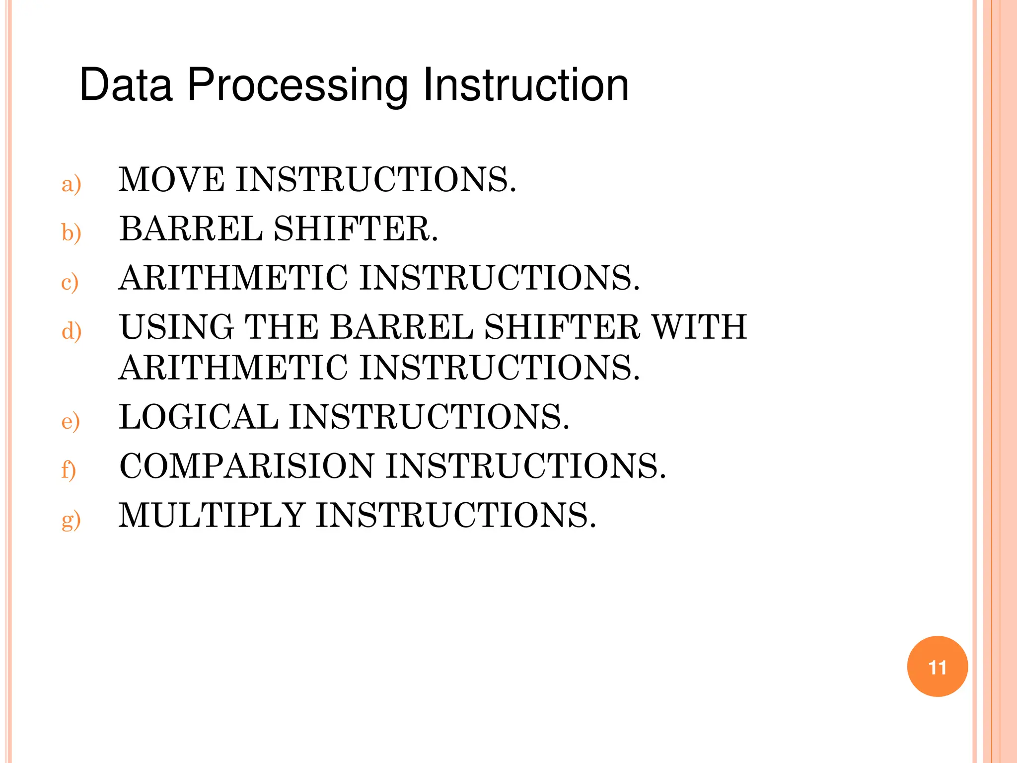 a) MOVE INSTRUCTIONS.
b) BARREL SHIFTER.
c) ARITHMETIC INSTRUCTIONS.
d) USING THE BARREL SHIFTER WITH
ARITHMETIC INSTRUCTIONS.
e) LOGICAL INSTRUCTIONS.
f) COMPARISION INSTRUCTIONS.
g) MULTIPLY INSTRUCTIONS.
11
Data Processing Instruction
 