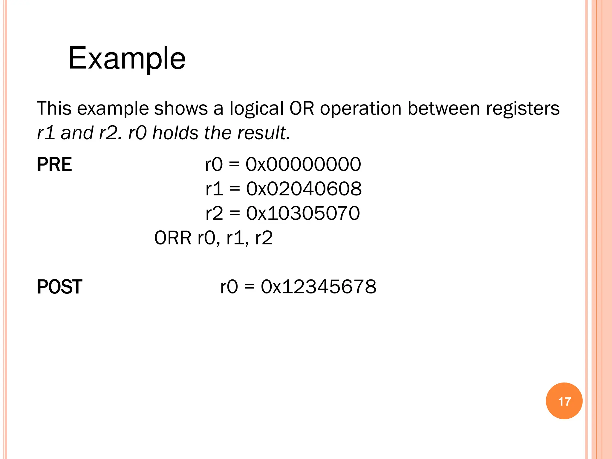 17
This example shows a logical OR operation between registers
r1 and r2. r0 holds the result.
PRE r0 = 0x00000000
r1 = 0x02040608
r2 = 0x10305070
ORR r0, r1, r2
POST r0 = 0x12345678
Example
 