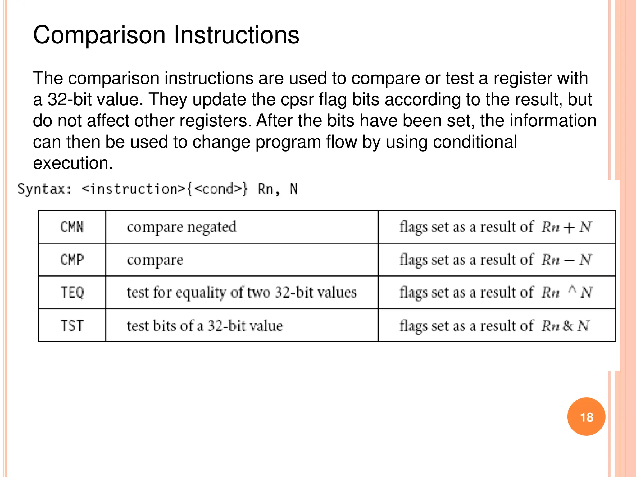 18
Comparison Instructions
The comparison instructions are used to compare or test a register with
a 32-bit value. They update the cpsr flag bits according to the result, but
do not affect other registers. After the bits have been set, the information
can then be used to change program flow by using conditional
execution.
 