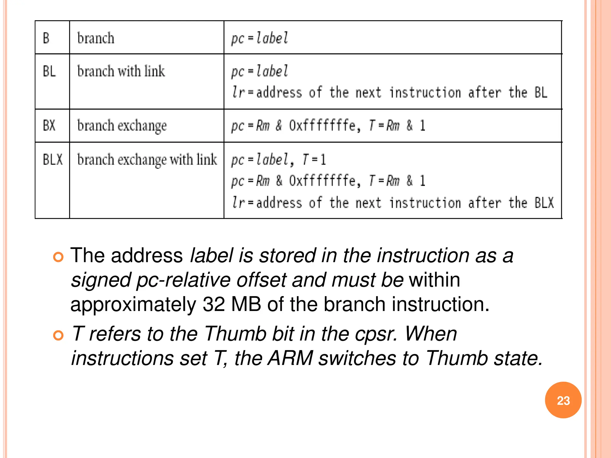 23
 The address label is stored in the instruction as a
signed pc-relative offset and must be within
approximately 32 MB of the branch instruction.
 T refers to the Thumb bit in the cpsr. When
instructions set T, the ARM switches to Thumb state.
 