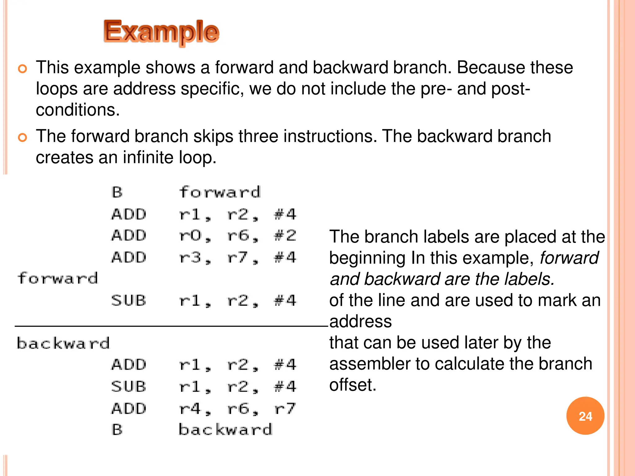  This example shows a forward and backward branch. Because these
loops are address specific, we do not include the pre- and post-
conditions.
 The forward branch skips three instructions. The backward branch
creates an infinite loop.
24
The branch labels are placed at the
beginning In this example, forward
and backward are the labels.
of the line and are used to mark an
address
that can be used later by the
assembler to calculate the branch
offset.
 