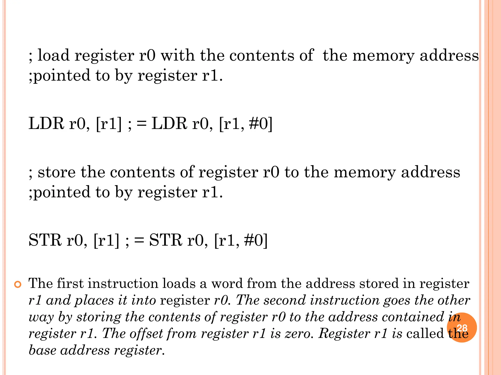 ; load register r0 with the contents of the memory address
;pointed to by register r1.
LDR r0, [r1] ; = LDR r0, [r1, #0]
; store the contents of register r0 to the memory address
;pointed to by register r1.
STR r0, [r1] ; = STR r0, [r1, #0]
 The first instruction loads a word from the address stored in register
r1 and places it into register r0. The second instruction goes the other
way by storing the contents of register r0 to the address contained in
register r1. The offset from register r1 is zero. Register r1 is called the
base address register.
28
 