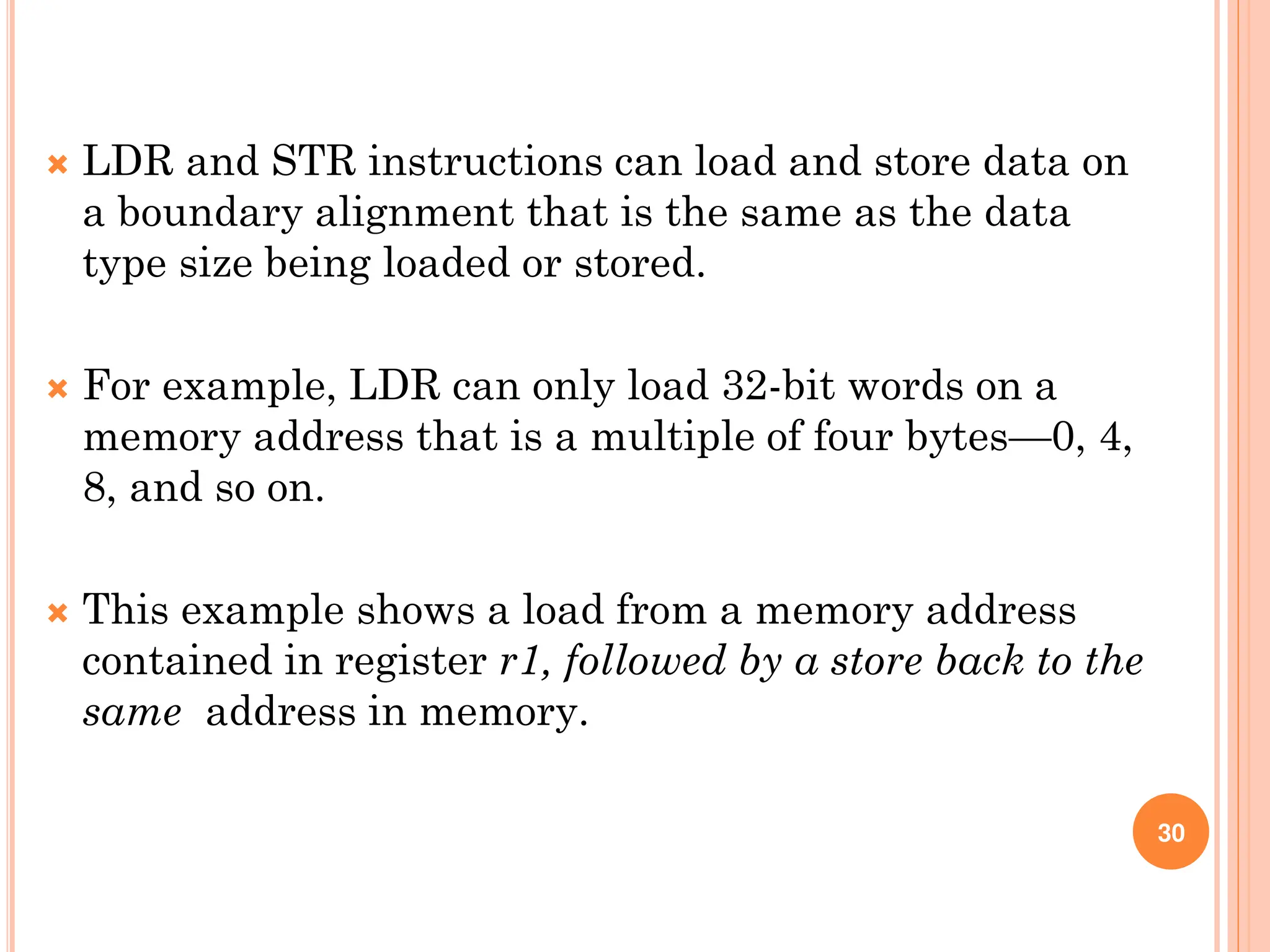  LDR and STR instructions can load and store data on
a boundary alignment that is the same as the data
type size being loaded or stored.
 For example, LDR can only load 32-bit words on a
memory address that is a multiple of four bytes—0, 4,
8, and so on.
 This example shows a load from a memory address
contained in register r1, followed by a store back to the
same address in memory.
30
 