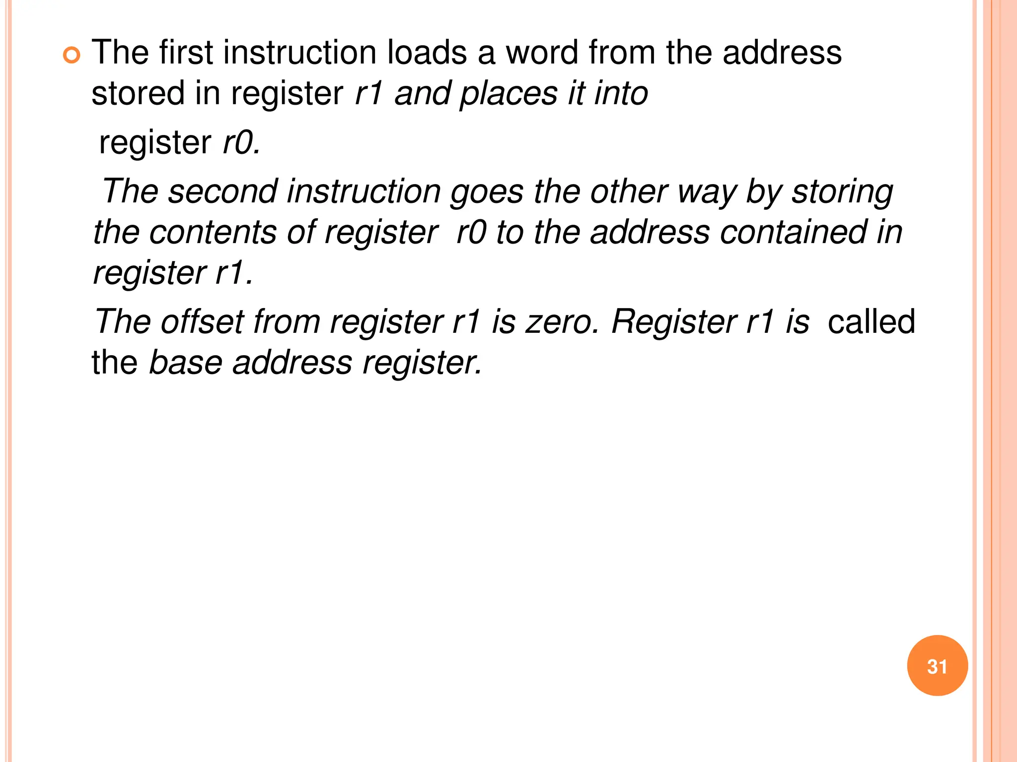  The first instruction loads a word from the address
stored in register r1 and places it into
register r0.
The second instruction goes the other way by storing
the contents of register r0 to the address contained in
register r1.
The offset from register r1 is zero. Register r1 is called
the base address register.
31
 