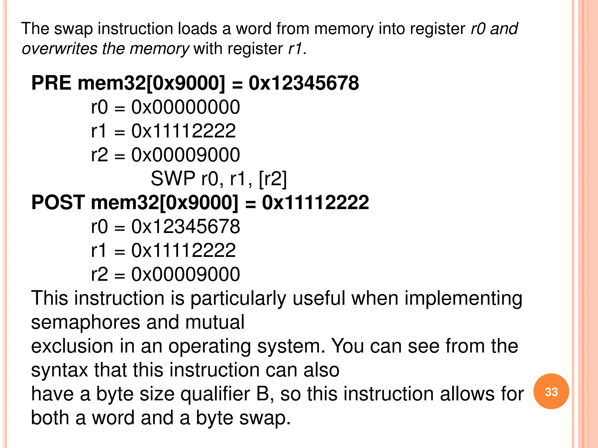 33
The swap instruction loads a word from memory into register r0 and
overwrites the memory with register r1.
PRE mem32[0x9000] = 0x12345678
r0 = 0x00000000
r1 = 0x11112222
r2 = 0x00009000
SWP r0, r1, [r2]
POST mem32[0x9000] = 0x11112222
r0 = 0x12345678
r1 = 0x11112222
r2 = 0x00009000
This instruction is particularly useful when implementing
semaphores and mutual
exclusion in an operating system. You can see from the
syntax that this instruction can also
have a byte size qualifier B, so this instruction allows for
both a word and a byte swap.
 