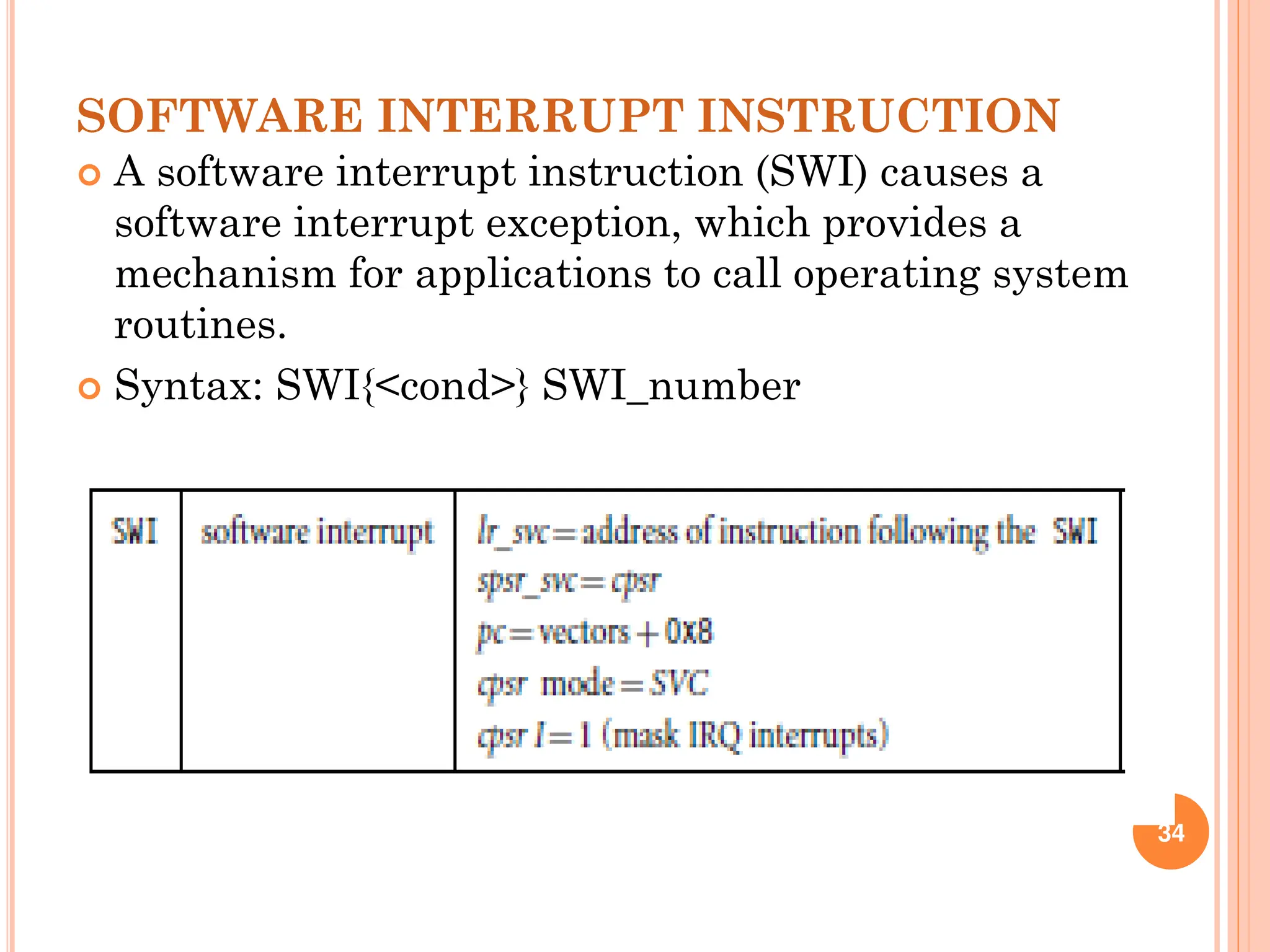 SOFTWARE INTERRUPT INSTRUCTION
 A software interrupt instruction (SWI) causes a
software interrupt exception, which provides a
mechanism for applications to call operating system
routines.
 Syntax: SWI{<cond>} SWI_number
34
 