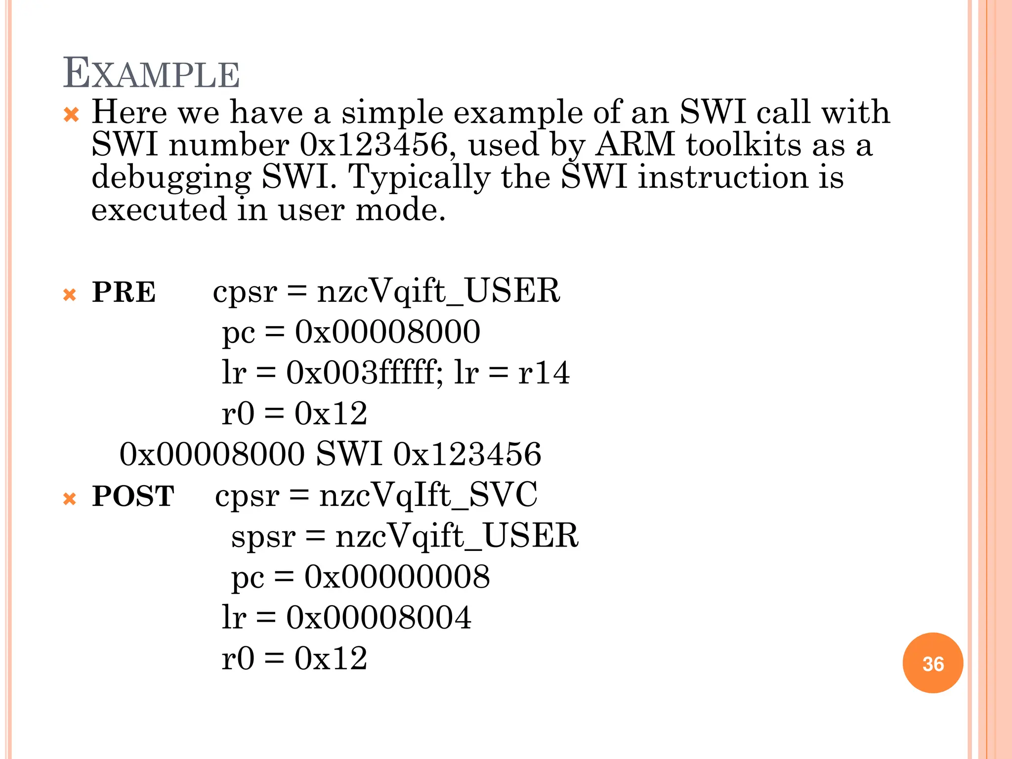 EXAMPLE
 Here we have a simple example of an SWI call with
SWI number 0x123456, used by ARM toolkits as a
debugging SWI. Typically the SWI instruction is
executed in user mode.
 PRE cpsr = nzcVqift_USER
pc = 0x00008000
lr = 0x003fffff; lr = r14
r0 = 0x12
0x00008000 SWI 0x123456
 POST cpsr = nzcVqIft_SVC
spsr = nzcVqift_USER
pc = 0x00000008
lr = 0x00008004
r0 = 0x12 36
 