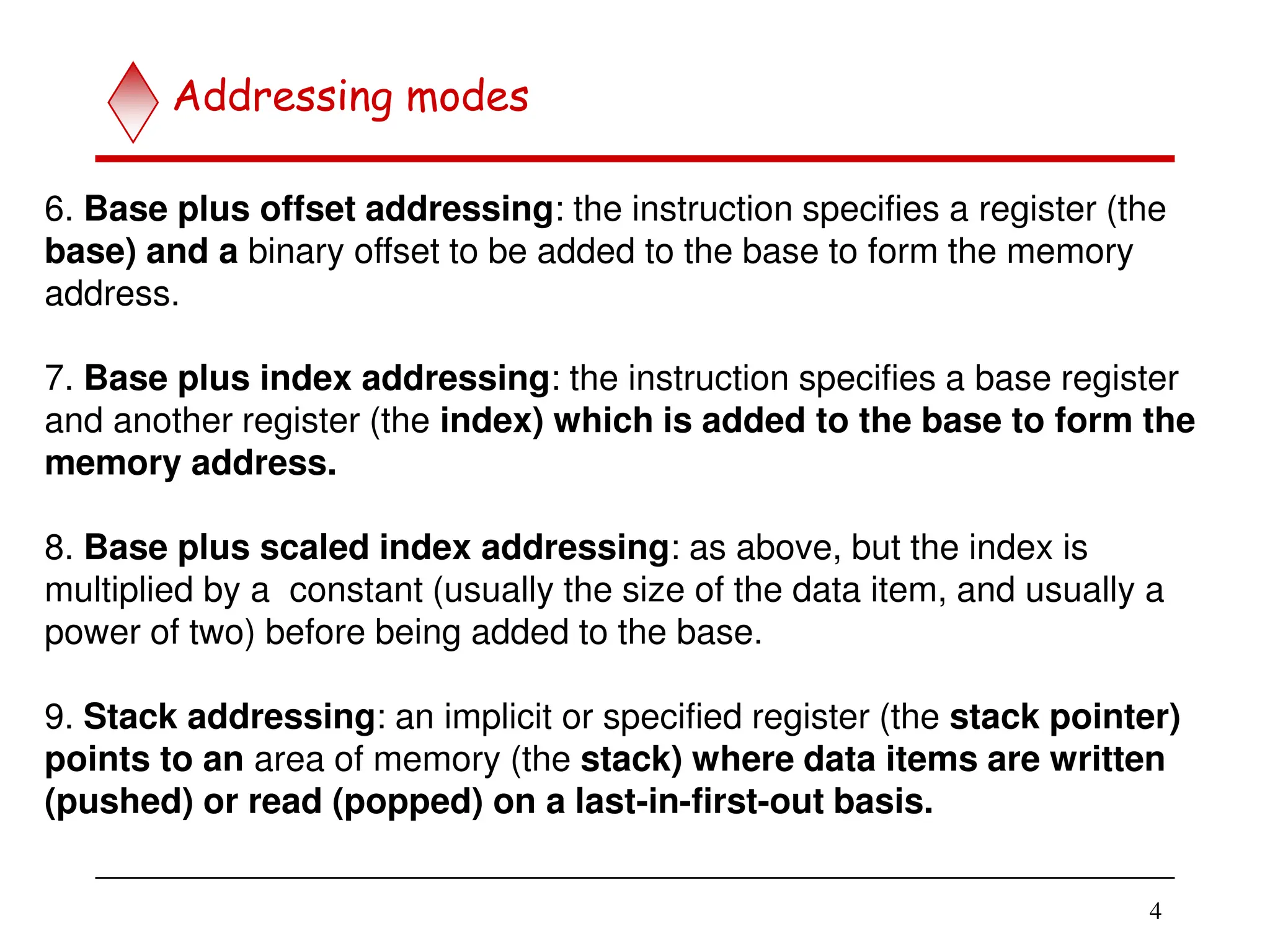 4
6. Base plus offset addressing: the instruction specifies a register (the
base) and a binary offset to be added to the base to form the memory
address.
7. Base plus index addressing: the instruction specifies a base register
and another register (the index) which is added to the base to form the
memory address.
8. Base plus scaled index addressing: as above, but the index is
multiplied by a constant (usually the size of the data item, and usually a
power of two) before being added to the base.
9. Stack addressing: an implicit or specified register (the stack pointer)
points to an area of memory (the stack) where data items are written
(pushed) or read (popped) on a last-in-first-out basis.
Addressing modes
 