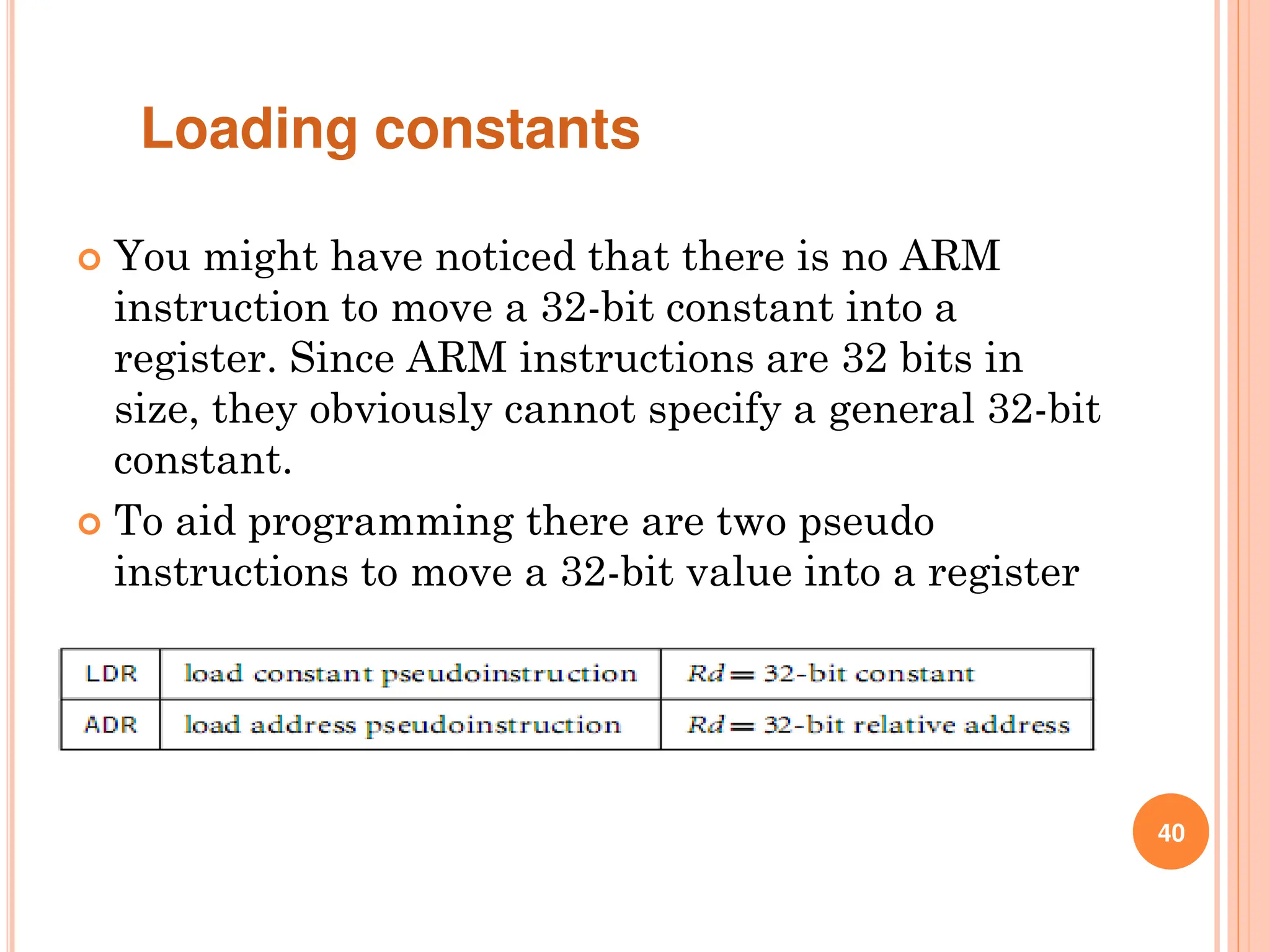 40
 You might have noticed that there is no ARM
instruction to move a 32-bit constant into a
register. Since ARM instructions are 32 bits in
size, they obviously cannot specify a general 32-bit
constant.
 To aid programming there are two pseudo
instructions to move a 32-bit value into a register
Loading constants
 