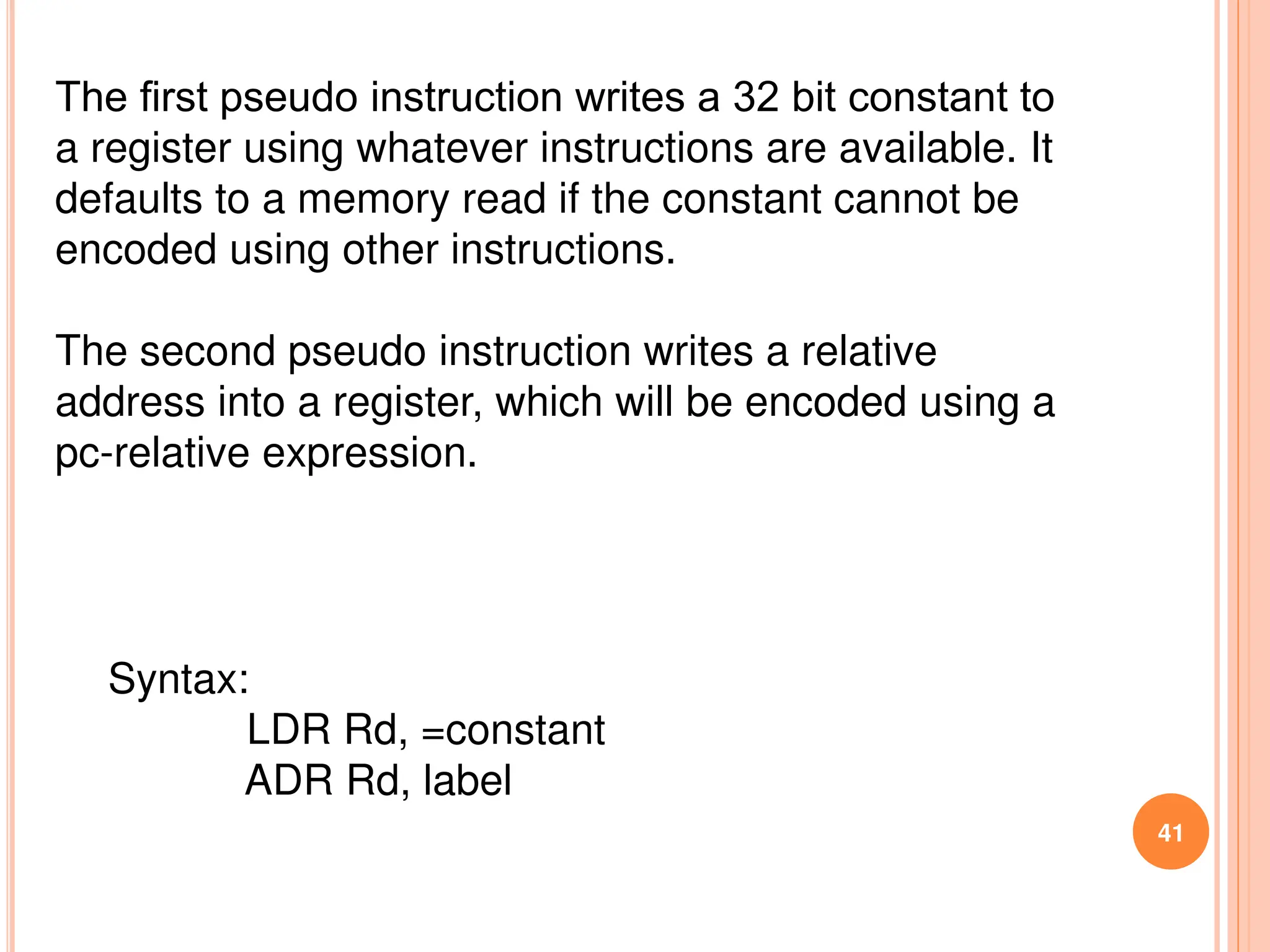 41
The ﬁrst pseudo instruction writes a 32 bit constant to
a register using whatever instructions are available. It
defaults to a memory read if the constant cannot be
encoded using other instructions.
The second pseudo instruction writes a relative
address into a register, which will be encoded using a
pc-relative expression.
Syntax:
LDR Rd, =constant
ADR Rd, label
 