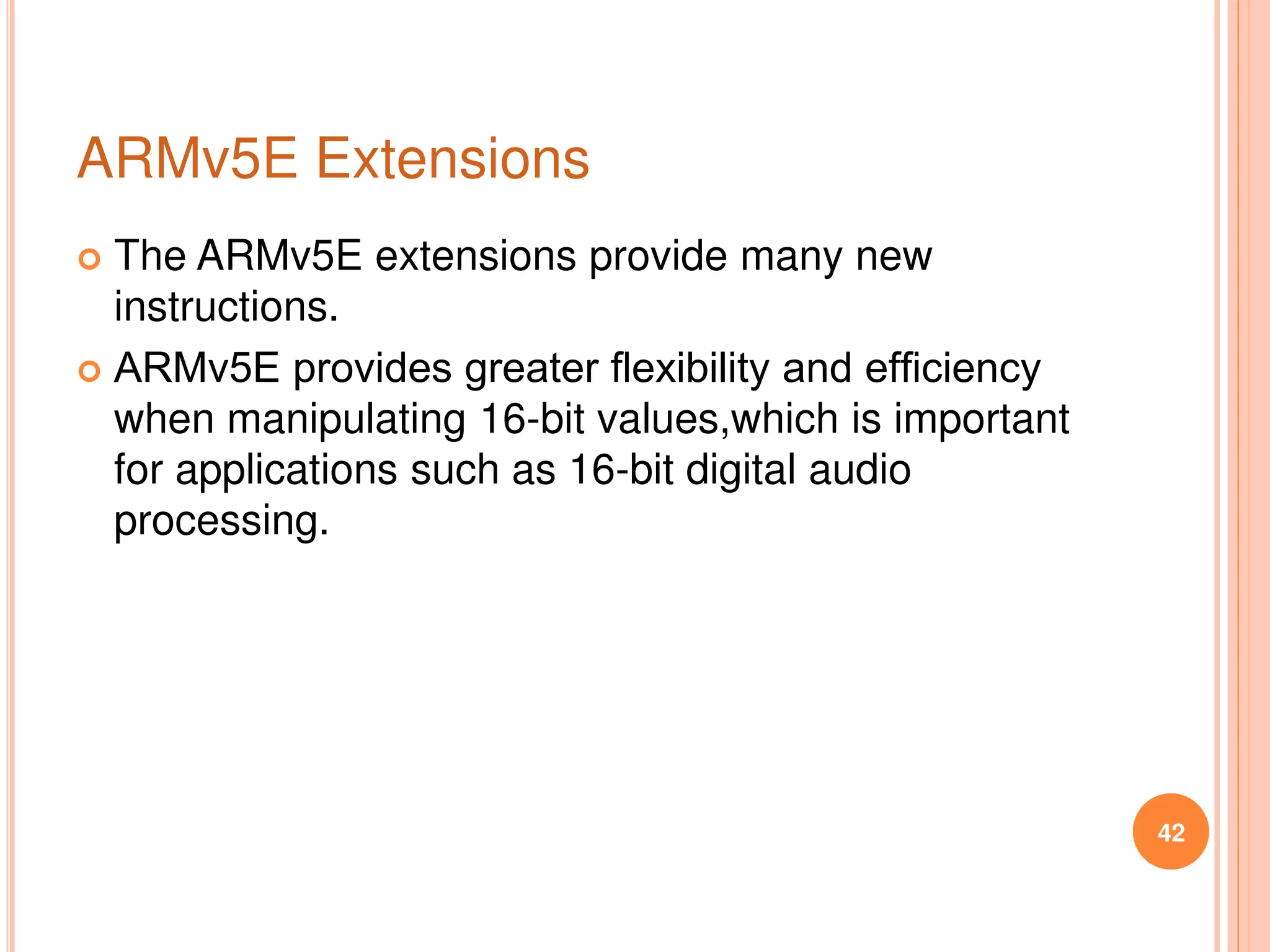 ARMv5E Extensions
 The ARMv5E extensions provide many new
instructions.
 ARMv5E provides greater ﬂexibility and efﬁciency
when manipulating 16-bit values,which is important
for applications such as 16-bit digital audio
processing.
42
 