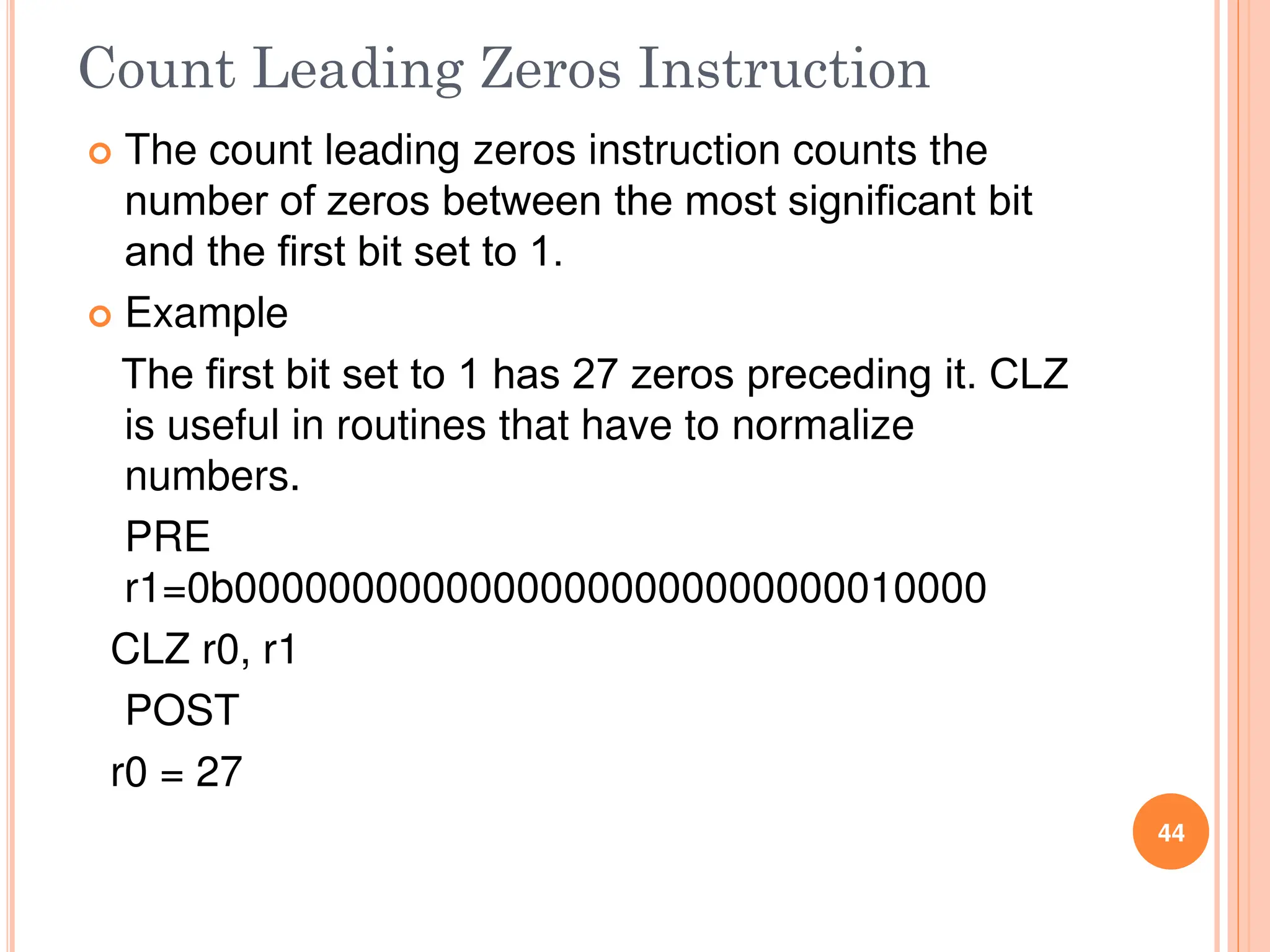 Count Leading Zeros Instruction
 The count leading zeros instruction counts the
number of zeros between the most signiﬁcant bit
and the ﬁrst bit set to 1.
 Example
The ﬁrst bit set to 1 has 27 zeros preceding it. CLZ
is useful in routines that have to normalize
numbers.
PRE
r1=0b00000000000000000000000000010000
CLZ r0, r1
POST
r0 = 27
44
 