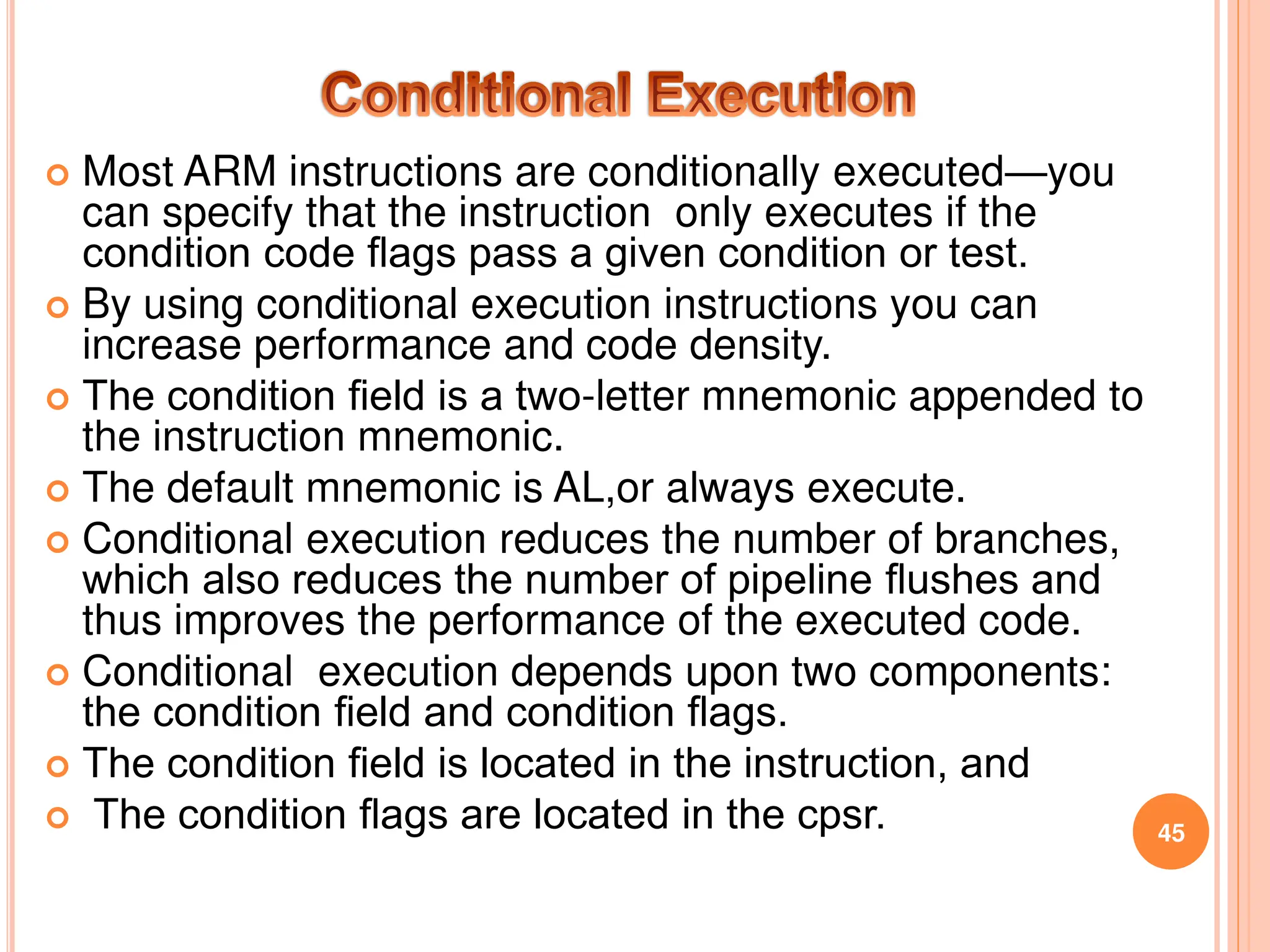  Most ARM instructions are conditionally executed—you
can specify that the instruction only executes if the
condition code ﬂags pass a given condition or test.
 By using conditional execution instructions you can
increase performance and code density.
 The condition ﬁeld is a two-letter mnemonic appended to
the instruction mnemonic.
 The default mnemonic is AL,or always execute.
 Conditional execution reduces the number of branches,
which also reduces the number of pipeline ﬂushes and
thus improves the performance of the executed code.
 Conditional execution depends upon two components:
the condition ﬁeld and condition ﬂags.
 The condition ﬁeld is located in the instruction, and
 The condition ﬂags are located in the cpsr. 45
 