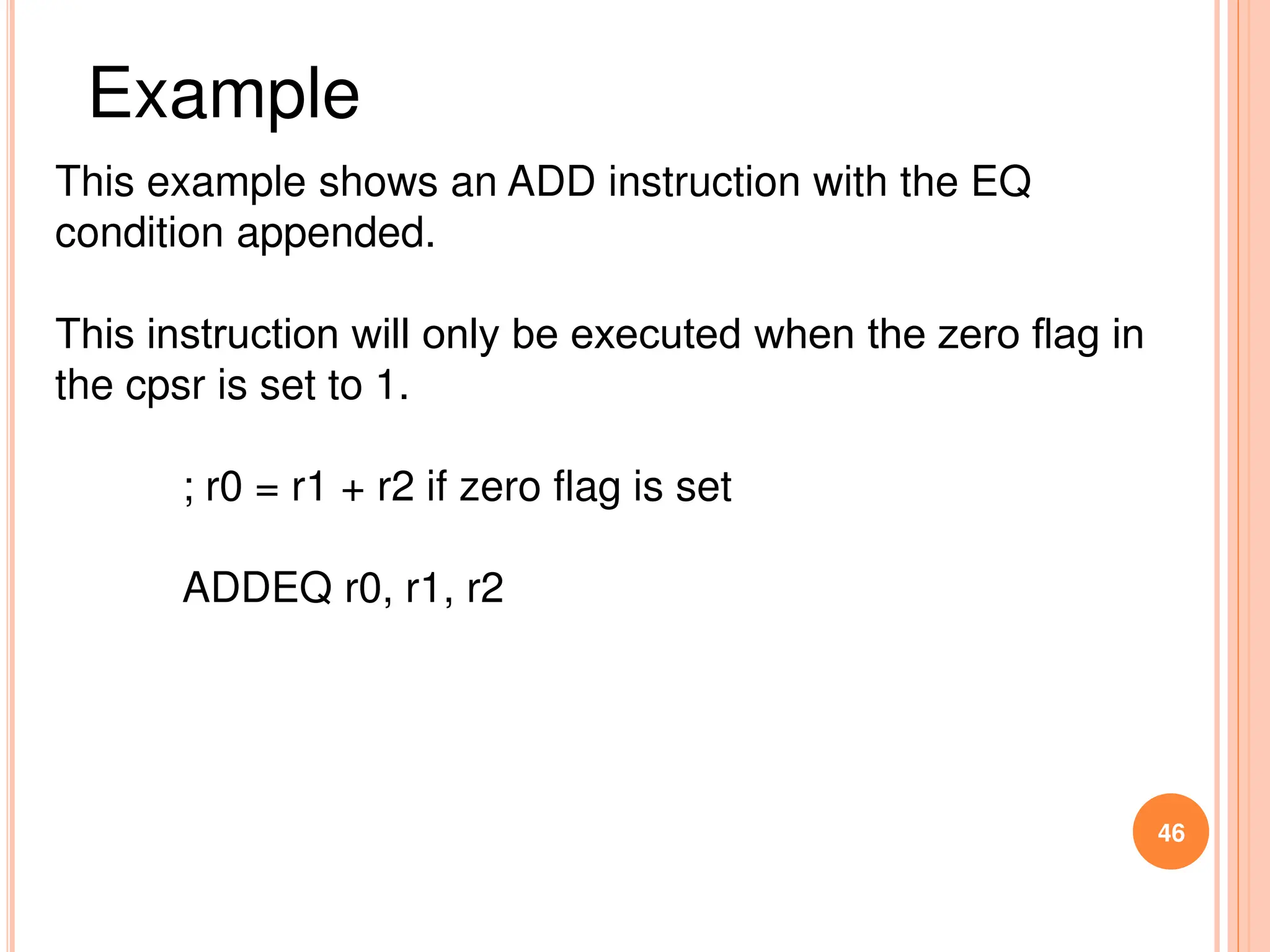 46
This example shows an ADD instruction with the EQ
condition appended.
This instruction will only be executed when the zero ﬂag in
the cpsr is set to 1.
; r0 = r1 + r2 if zero flag is set
ADDEQ r0, r1, r2
Example
 