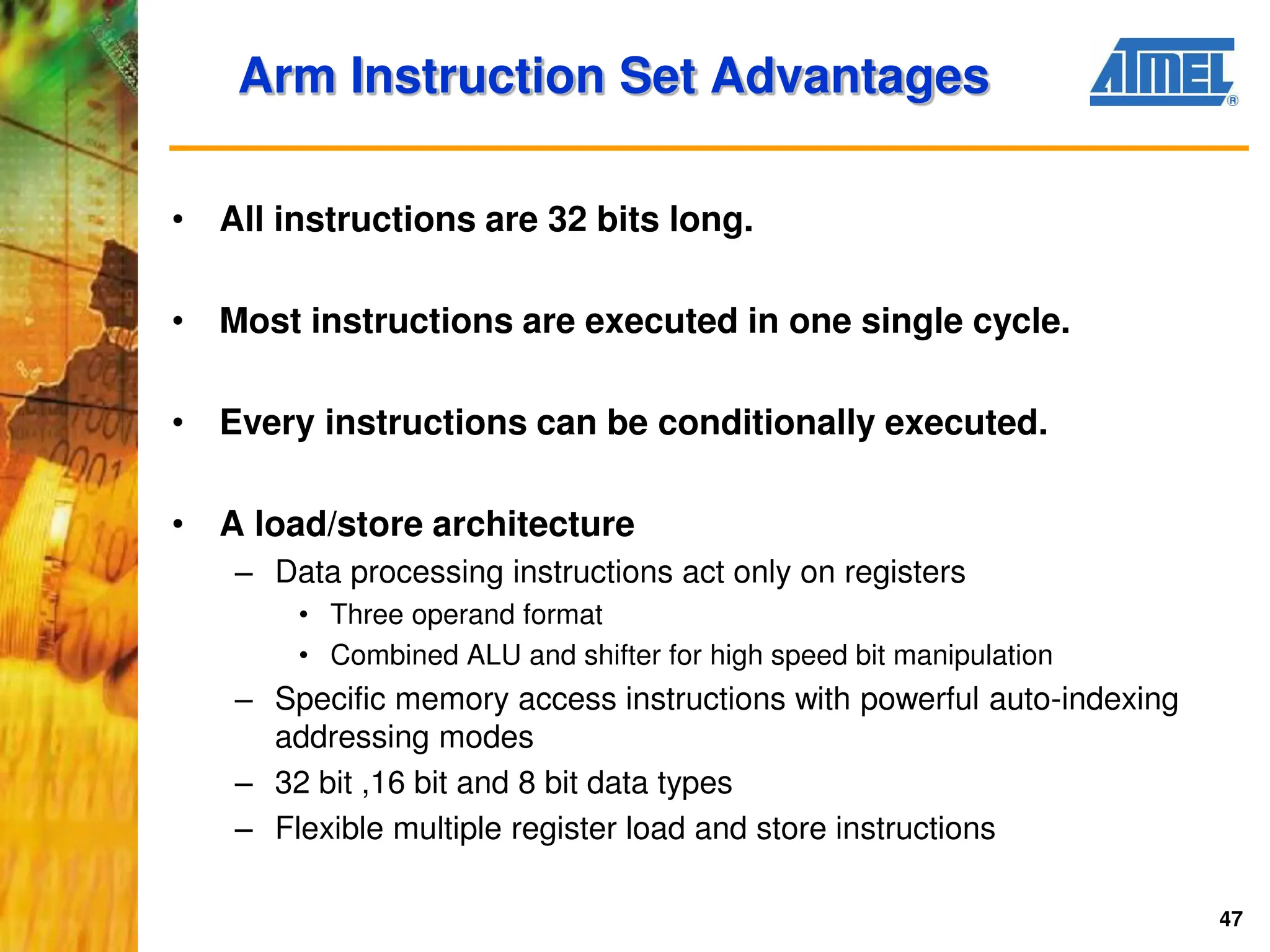 47
• All instructions are 32 bits long.
• Most instructions are executed in one single cycle.
• Every instructions can be conditionally executed.
• A load/store architecture
– Data processing instructions act only on registers
• Three operand format
• Combined ALU and shifter for high speed bit manipulation
– Specific memory access instructions with powerful auto-indexing
addressing modes
– 32 bit ,16 bit and 8 bit data types
– Flexible multiple register load and store instructions
Arm Instruction Set Advantages
 