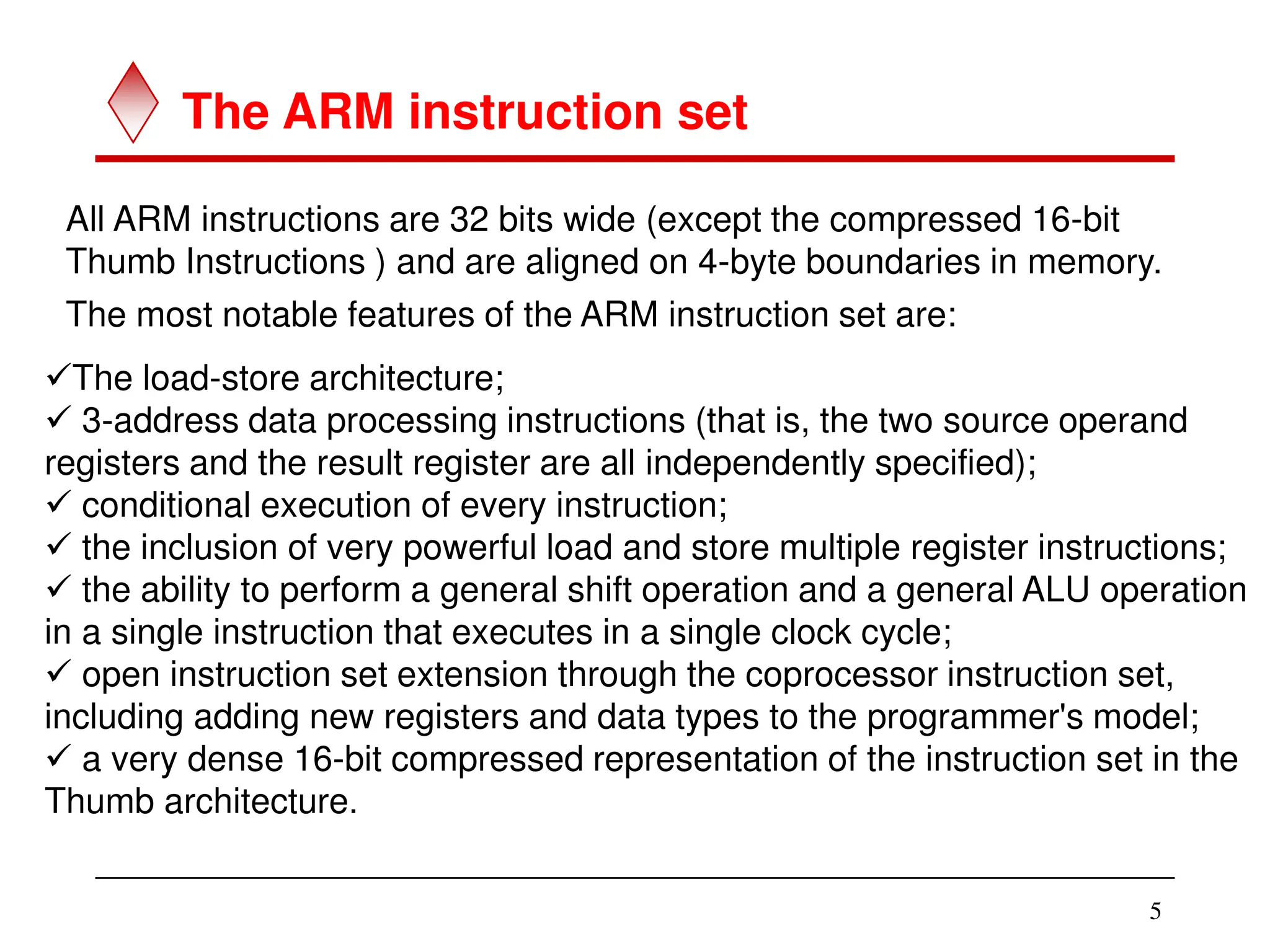 5
The ARM instruction set
All ARM instructions are 32 bits wide (except the compressed 16-bit
Thumb Instructions ) and are aligned on 4-byte boundaries in memory.
The most notable features of the ARM instruction set are:
The load-store architecture;
 3-address data processing instructions (that is, the two source operand
registers and the result register are all independently specified);
 conditional execution of every instruction;
 the inclusion of very powerful load and store multiple register instructions;
 the ability to perform a general shift operation and a general ALU operation
in a single instruction that executes in a single clock cycle;
 open instruction set extension through the coprocessor instruction set,
including adding new registers and data types to the programmer's model;
 a very dense 16-bit compressed representation of the instruction set in the
Thumb architecture.
 