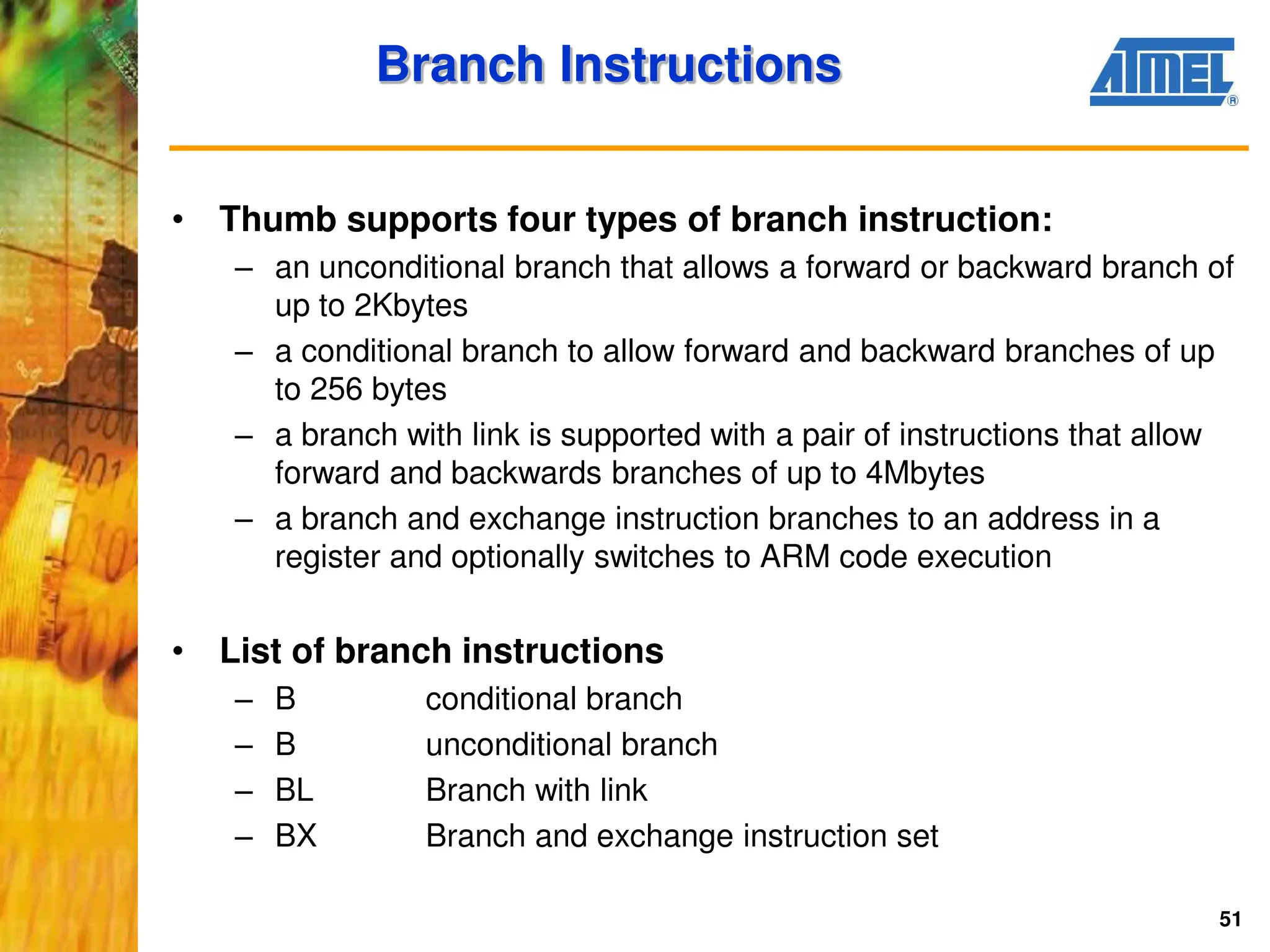 51
Branch Instructions
• Thumb supports four types of branch instruction:
– an unconditional branch that allows a forward or backward branch of
up to 2Kbytes
– a conditional branch to allow forward and backward branches of up
to 256 bytes
– a branch with link is supported with a pair of instructions that allow
forward and backwards branches of up to 4Mbytes
– a branch and exchange instruction branches to an address in a
register and optionally switches to ARM code execution
• List of branch instructions
– B conditional branch
– B unconditional branch
– BL Branch with link
– BX Branch and exchange instruction set
 