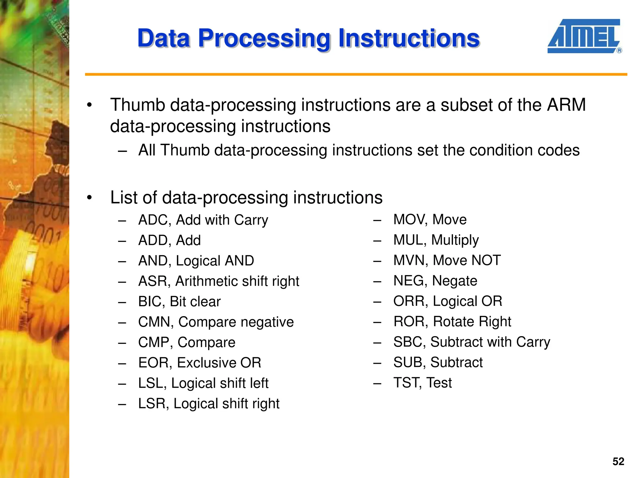 52
Data Processing Instructions
• Thumb data-processing instructions are a subset of the ARM
data-processing instructions
– All Thumb data-processing instructions set the condition codes
• List of data-processing instructions
– ADC, Add with Carry
– ADD, Add
– AND, Logical AND
– ASR, Arithmetic shift right
– BIC, Bit clear
– CMN, Compare negative
– CMP, Compare
– EOR, Exclusive OR
– LSL, Logical shift left
– LSR, Logical shift right
– MOV, Move
– MUL, Multiply
– MVN, Move NOT
– NEG, Negate
– ORR, Logical OR
– ROR, Rotate Right
– SBC, Subtract with Carry
– SUB, Subtract
– TST, Test
 