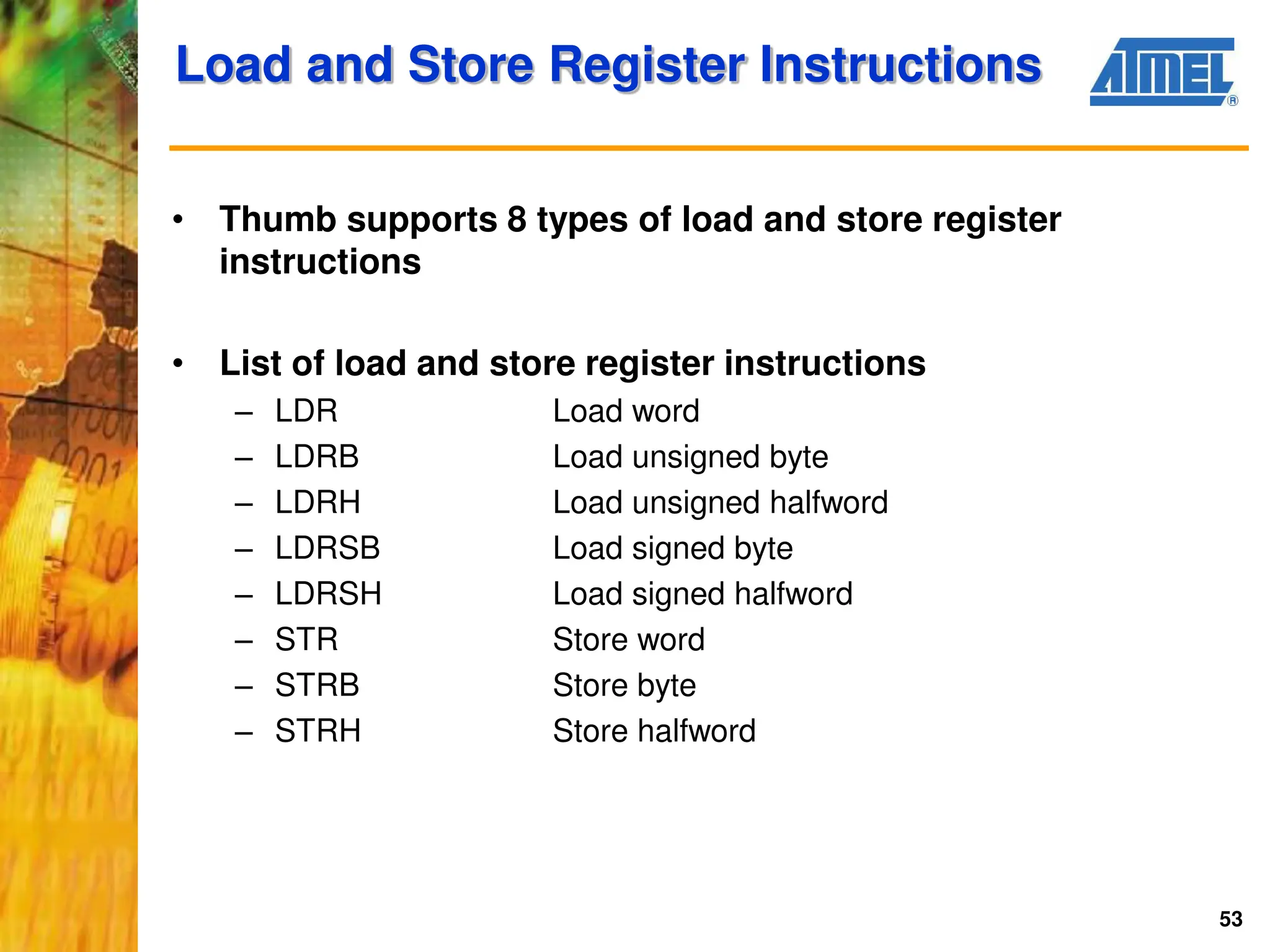 53
Load and Store Register Instructions
• Thumb supports 8 types of load and store register
instructions
• List of load and store register instructions
– LDR Load word
– LDRB Load unsigned byte
– LDRH Load unsigned halfword
– LDRSB Load signed byte
– LDRSH Load signed halfword
– STR Store word
– STRB Store byte
– STRH Store halfword
 