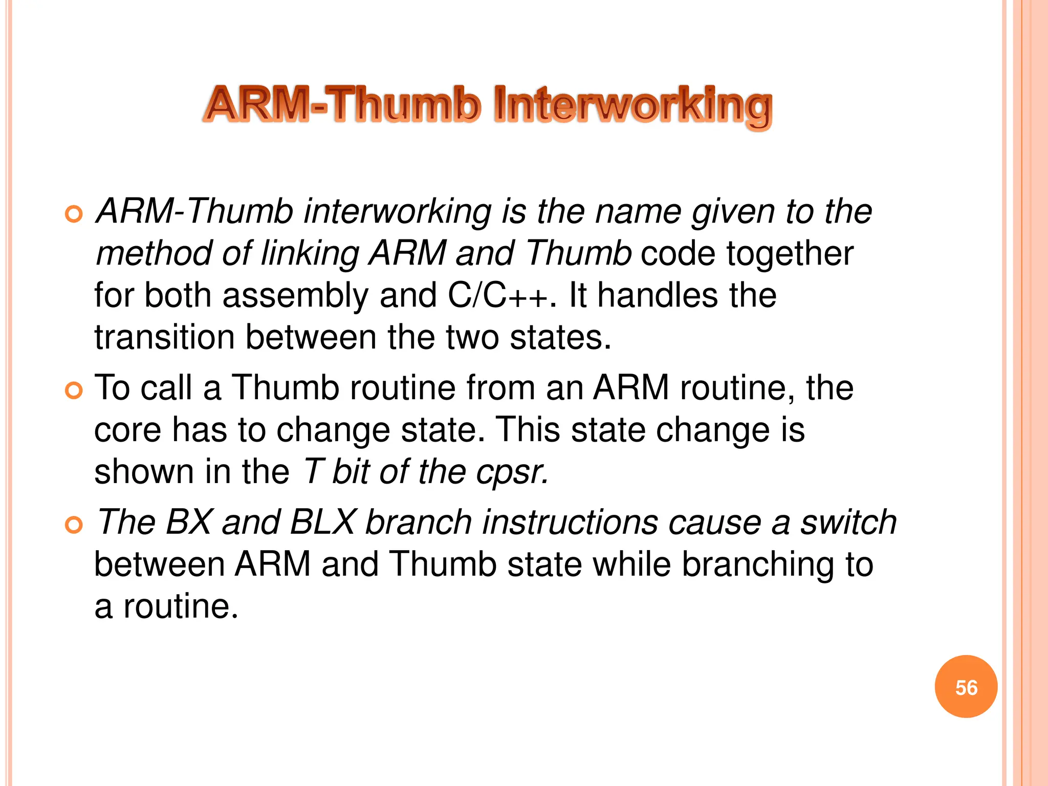  ARM-Thumb interworking is the name given to the
method of linking ARM and Thumb code together
for both assembly and C/C++. It handles the
transition between the two states.
 To call a Thumb routine from an ARM routine, the
core has to change state. This state change is
shown in the T bit of the cpsr.
 The BX and BLX branch instructions cause a switch
between ARM and Thumb state while branching to
a routine.
56
 