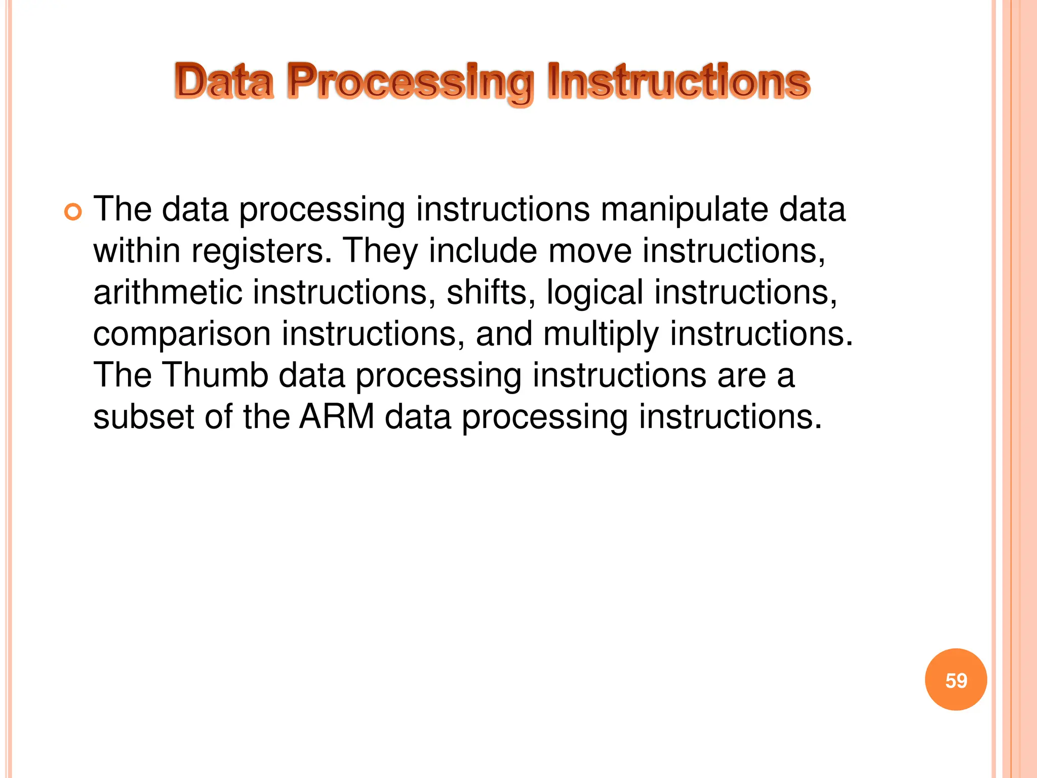 The data processing instructions manipulate data
within registers. They include move instructions,
arithmetic instructions, shifts, logical instructions,
comparison instructions, and multiply instructions.
The Thumb data processing instructions are a
subset of the ARM data processing instructions.
59
 