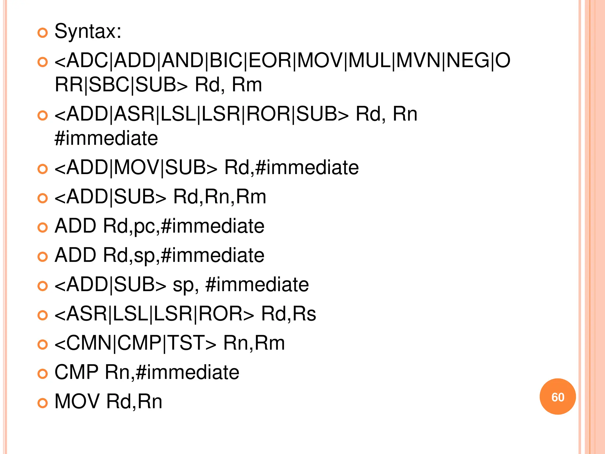  Syntax:
 <ADC|ADD|AND|BIC|EOR|MOV|MUL|MVN|NEG|O
RR|SBC|SUB> Rd, Rm
 <ADD|ASR|LSL|LSR|ROR|SUB> Rd, Rn
#immediate
 <ADD|MOV|SUB> Rd,#immediate
 <ADD|SUB> Rd,Rn,Rm
 ADD Rd,pc,#immediate
 ADD Rd,sp,#immediate
 <ADD|SUB> sp, #immediate
 <ASR|LSL|LSR|ROR> Rd,Rs
 <CMN|CMP|TST> Rn,Rm
 CMP Rn,#immediate
 MOV Rd,Rn 60
 