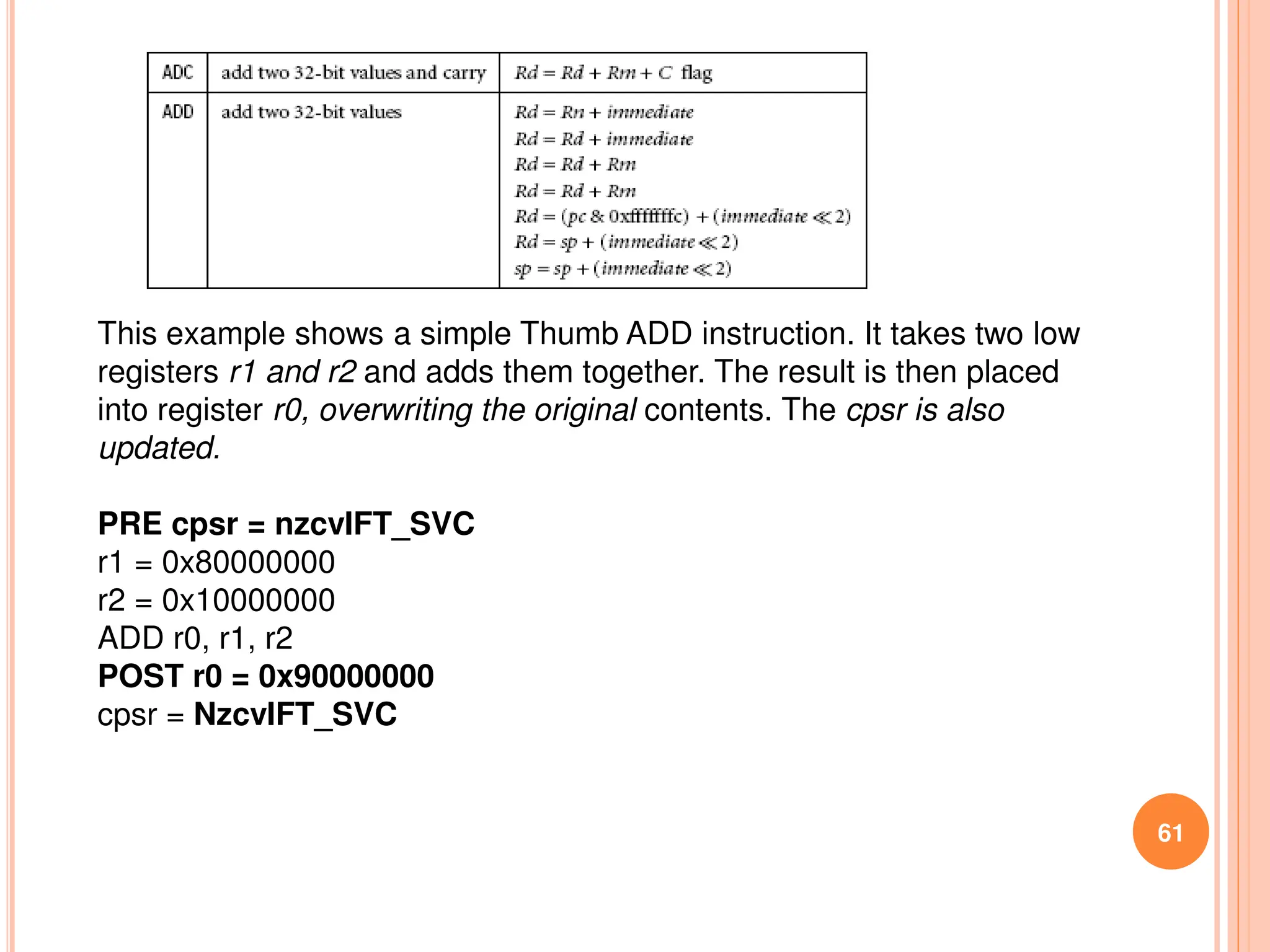 61
This example shows a simple Thumb ADD instruction. It takes two low
registers r1 and r2 and adds them together. The result is then placed
into register r0, overwriting the original contents. The cpsr is also
updated.
PRE cpsr = nzcvIFT_SVC
r1 = 0x80000000
r2 = 0x10000000
ADD r0, r1, r2
POST r0 = 0x90000000
cpsr = NzcvIFT_SVC
 
