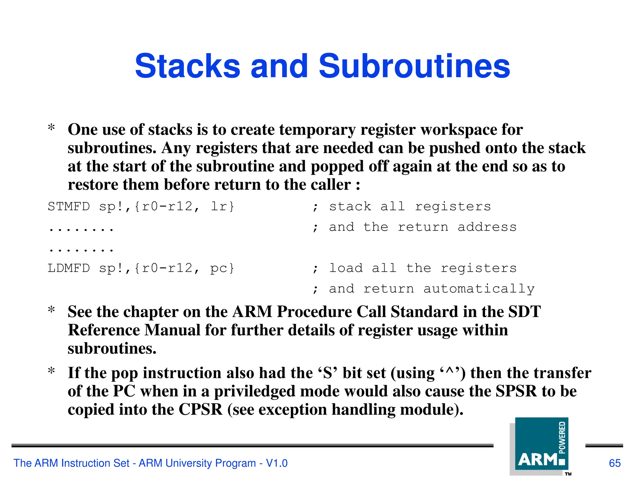 The ARM Instruction Set - ARM University Program - V1.0 65
Stacks and Subroutines
* One use of stacks is to create temporary register workspace for
subroutines. Any registers that are needed can be pushed onto the stack
at the start of the subroutine and popped off again at the end so as to
restore them before return to the caller :
STMFD sp!,{r0-r12, lr} ; stack all registers
........ ; and the return address
........
LDMFD sp!,{r0-r12, pc} ; load all the registers
; and return automatically
* See the chapter on the ARM Procedure Call Standard in the SDT
Reference Manual for further details of register usage within
subroutines.
* If the pop instruction also had the ‘S’ bit set (using ‘^’) then the transfer
of the PC when in a priviledged mode would also cause the SPSR to be
copied into the CPSR (see exception handling module).
 