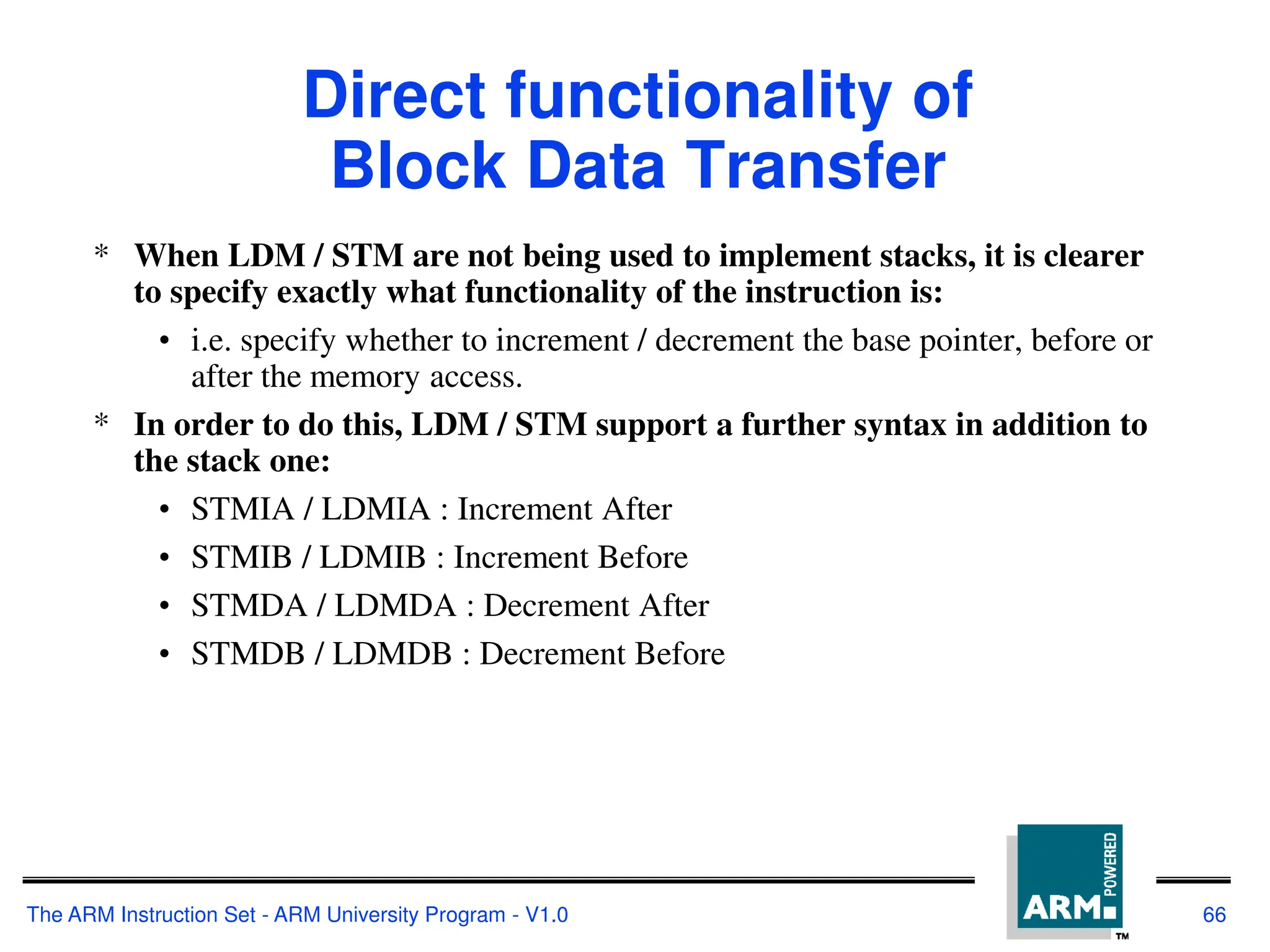 The ARM Instruction Set - ARM University Program - V1.0 66
Direct functionality of
Block Data Transfer
* When LDM / STM are not being used to implement stacks, it is clearer
to specify exactly what functionality of the instruction is:
• i.e. specify whether to increment / decrement the base pointer, before or
after the memory access.
* In order to do this, LDM / STM support a further syntax in addition to
the stack one:
• STMIA / LDMIA : Increment After
• STMIB / LDMIB : Increment Before
• STMDA / LDMDA : Decrement After
• STMDB / LDMDB : Decrement Before
 
