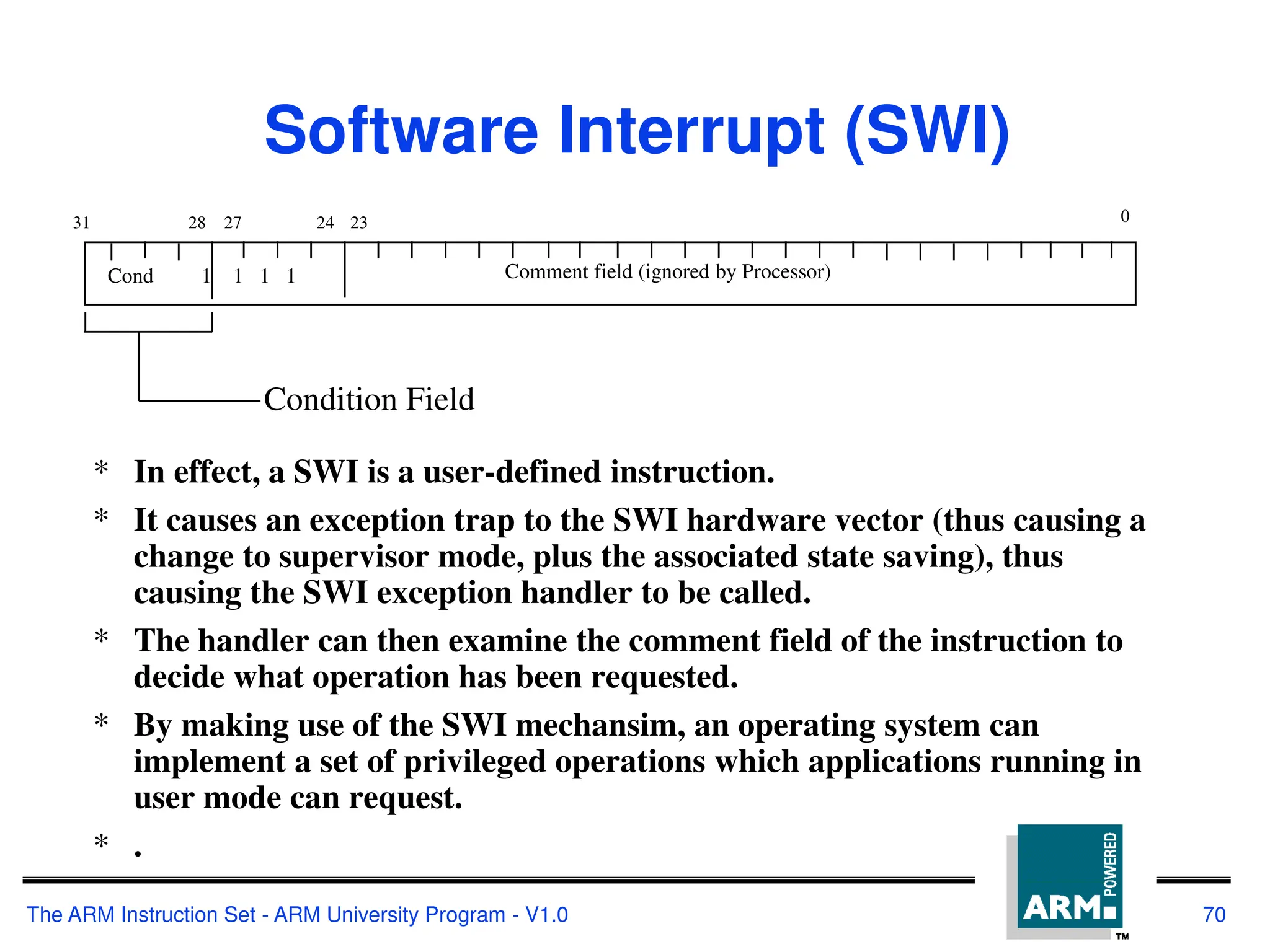 The ARM Instruction Set - ARM University Program - V1.0 70
Software Interrupt (SWI)
* In effect, a SWI is a user-defined instruction.
* It causes an exception trap to the SWI hardware vector (thus causing a
change to supervisor mode, plus the associated state saving), thus
causing the SWI exception handler to be called.
* The handler can then examine the comment field of the instruction to
decide what operation has been requested.
* By making use of the SWI mechansim, an operating system can
implement a set of privileged operations which applications running in
user mode can request.
* .
28
31 24
27 0
Cond 1 1 1 1 Comment field (ignored by Processor)
Condition Field
23
 
