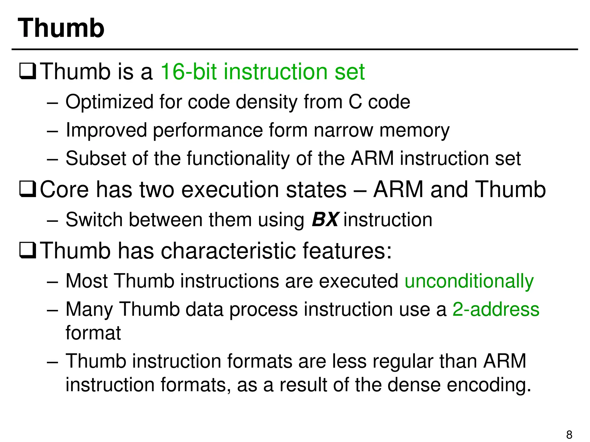 8
Thumb
Thumb is a 16-bit instruction set
– Optimized for code density from C code
– Improved performance form narrow memory
– Subset of the functionality of the ARM instruction set
Core has two execution states – ARM and Thumb
– Switch between them using BX instruction
Thumb has characteristic features:
– Most Thumb instructions are executed unconditionally
– Many Thumb data process instruction use a 2-address
format
– Thumb instruction formats are less regular than ARM
instruction formats, as a result of the dense encoding.
 