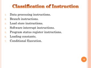 1. Data processing instructions.
2. Branch instructions.
3. Load store instructions.
4. Software interrupt instructions.
5. Program status register instructions.
6. Loading constants.
7. Conditional Execution.
10
 