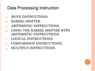 a) MOVE INSTRUCTIONS.
b) BARREL SHIFTER.
c) ARITHMETIC INSTRUCTIONS.
d) USING THE BARREL SHIFTER WITH
ARITHMETIC INSTRUCTIONS.
e) LOGICAL INSTRUCTIONS.
f) COMPARISION INSTRUCTIONS.
g) MULTIPLY INSTRUCTIONS.
11
Data Processing Instruction
 