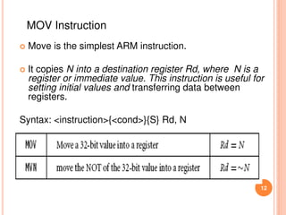  Move is the simplest ARM instruction.
 It copies N into a destination register Rd, where N is a
register or immediate value. This instruction is useful for
setting initial values and transferring data between
registers.
Syntax: <instruction>{<cond>}{S} Rd, N
12
MOV Instruction
 