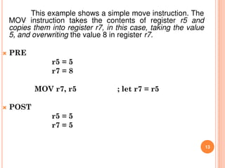This example shows a simple move instruction. The
MOV instruction takes the contents of register r5 and
copies them into register r7, in this case, taking the value
5, and overwriting the value 8 in register r7.
 PRE
r5 = 5
r7 = 8
MOV r7, r5 ; let r7 = r5
 POST
r5 = 5
r7 = 5
13
 