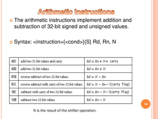  The arithmetic instructions implement addition and
subtraction of 32-bit signed and unsigned values.
 Syntax: <instruction>{<cond>}{S} Rd, Rn, N
14
N is the result of the shifter operation.
 