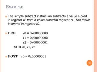  The simple subtract instruction subtracts a value stored
in register r2 from a value stored in register r1. The result
is stored in register r0.
 PRE r0 = 0x00000000
r1 = 0x00000002
r2 = 0x00000001
SUB r0, r1, r2
 POST r0 = 0x00000001
15
EXAMPLE
 