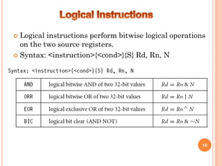  Logical instructions perform bitwise logical operations
on the two source registers.
 Syntax: <instruction>{<cond>}{S} Rd, Rn, N
16
 