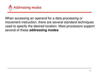 2
Addressing modes
When accessing an operand for a data processing or
movement instruction, there are several standard techniques
used to specify the desired location. Most processors support
several of these addressing modes
 