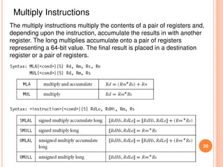 20
Multiply Instructions
The multiply instructions multiply the contents of a pair of registers and,
depending upon the instruction, accumulate the results in with another
register. The long multiplies accumulate onto a pair of registers
representing a 64-bit value. The final result is placed in a destination
register or a pair of registers.
 