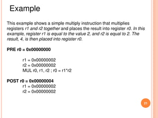 21
This example shows a simple multiply instruction that multiplies
registers r1 and r2 together and places the result into register r0. In this
example, register r1 is equal to the value 2, and r2 is equal to 2. The
result, 4, is then placed into register r0.
PRE r0 = 0x00000000
r1 = 0x00000002
r2 = 0x00000002
MUL r0, r1, r2 ; r0 = r1*r2
POST r0 = 0x00000004
r1 = 0x00000002
r2 = 0x00000002
Example
 