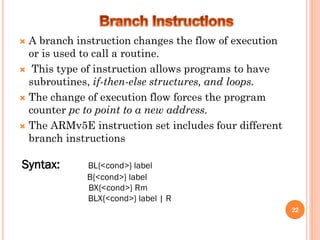  A branch instruction changes the flow of execution
or is used to call a routine.
 This type of instruction allows programs to have
subroutines, if-then-else structures, and loops.
 The change of execution flow forces the program
counter pc to point to a new address.
 The ARMv5E instruction set includes four different
branch instructions
22
Syntax: BL{<cond>} label
B{<cond>} label
BX{<cond>} Rm
BLX{<cond>} label | R
 