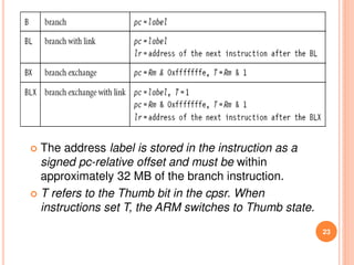 23
 The address label is stored in the instruction as a
signed pc-relative offset and must be within
approximately 32 MB of the branch instruction.
 T refers to the Thumb bit in the cpsr. When
instructions set T, the ARM switches to Thumb state.
 