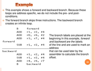  This example shows a forward and backward branch. Because these
loops are address specific, we do not include the pre- and post-
conditions.
 The forward branch skips three instructions. The backward branch
creates an infinite loop.
24
The branch labels are placed at the
beginning In this example, forward
and backward are the labels.
of the line and are used to mark an
address
that can be used later by the
assembler to calculate the branch
offset.
 