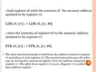 ; load register r0 with the contents of the memory address
;pointed to by register r1.
LDR r0, [r1] ; = LDR r0, [r1, #0]
; store the contents of register r0 to the memory address
;pointed to by register r1.
STR r0, [r1] ; = STR r0, [r1, #0]
 The first instruction loads a word from the address stored in register
r1 and places it into register r0. The second instruction goes the other
way by storing the contents of register r0 to the address contained in
register r1. The offset from register r1 is zero. Register r1 is called the
base address register.
28
 