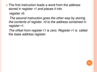  The first instruction loads a word from the address
stored in register r1 and places it into
register r0.
The second instruction goes the other way by storing
the contents of register r0 to the address contained in
register r1.
The offset from register r1 is zero. Register r1 is called
the base address register.
31
 